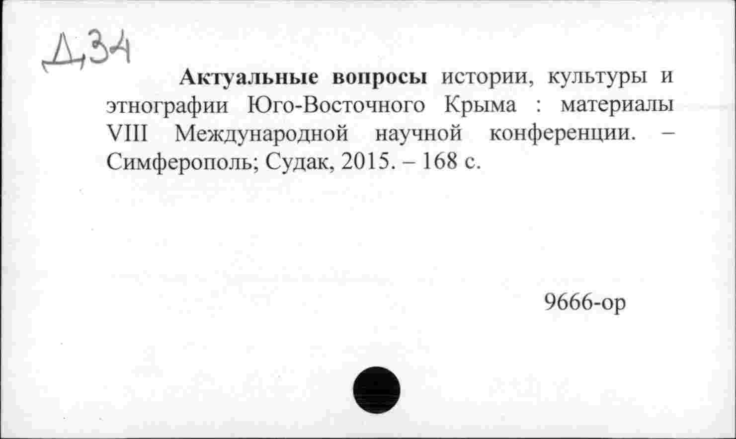 ﻿дм д
Актуальные вопросы истории, культуры и этнографии Юго-Восточного Крыма : материалы VIII Международной научной конференции. -Симферополь; Судак, 2015. - 168 с.
9666-ор